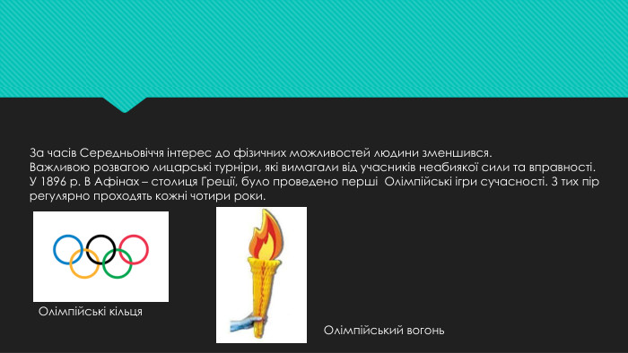 За часів Середньовіччя інтерес до фізичних можливостей людини зменшився. Важливою розвагою лицарські турніри, які вимагали від учасників неабиякої сили та вправності. У 1896 р. В Афінах – столиця Греції, було проведено перші Олімпійські ігри сучасності. З тих пір регулярно проходять кожні чотири роки. Олімпійський вогонь. Олімпійські кільця 