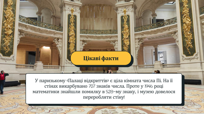 У паризькому «Палаці відкриттів» є ціла кімната числа Пі. На її стінах викарбувано 707 знаків числа. Проте у 1946 році математики знайшли помилку в 528-му знаку, і музею довелося переробляти стіну! Цікаві факти
