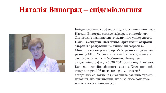Наталія Виноград – епідеміологиня. Епідеміологиня, професорка, докторка медичних наук Наталія Виноград завідує кафедрою епідеміології Львівського національного медичного університету. Вона – експертка Всесвітньої організації охорони здоров'я з реагування на епідемічні загрози та Міністерства охорони здоров'я України з епідеміології, радниця МНС України з питань протиепідемічного захисту населення та біобезпеки. Погодьтеся, актуальнішого фаху у 2020-2021 роках годі й шукати. Колись – звичайна дівчинка з села на Хмельниччині, а тепер авторка 305 наукових праць, а також 8 авторських свідоцтв на винаходи та патентів України, доводить, що для дівчини, яка знає, чого вона хоче, немає нічого неможливого. 