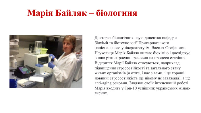Марія Байляк – біологиня. Докторка біологічних наук, доцентка кафедри біохімії та біотехнології Прикарпатського національного університету ім. Василя Стефаника. Науковиця Марія Байляк вивчає біохімію і досліджує вплив різних рослин, речовин на процеси старіння. Відкриття Марії Байляк стосуються, наприклад, підвищення стресостійкості та загального стану живих організмів (а отже, і нас з вами, і це хороші новини: стресостійкість ще нікому не заважала), а ще anti-aging речовин. Завдяки своїй інтенсивній роботі Марія входить у Топ-10 успішник українських жінок-вчених.