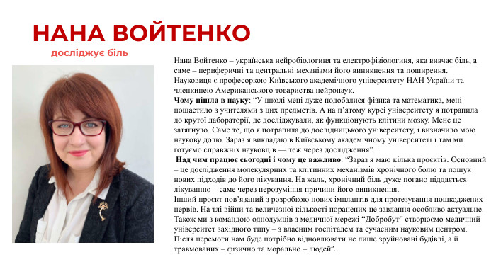 НАНА ВОЙТЕНКОНана Войтенко – українська нейробіологиня та електрофізіологиня, яка вивчає біль, а саме – периферичні та центральні механізми його виникнення та поширення. Науковиця є професоркою Київського академічного університету НАН України та членкинею Американського товариства нейронаук. Чому пішла в науку: “У школі мені дуже подобалися фізика та математика, мені пощастило з учителями з цих предметів. А на п’ятому курсі університету я потрапила до крутої лабораторії, де досліджували, як функціонують клітини мозку. Мене це затягнуло. Саме те, що я потрапила до дослідницького університету, і визначило мою наукову долю. Зараз я викладаю в Київському академічному університеті і там ми готуємо справжніх науковців — теж через дослідження”. Над чим працює сьогодні і чому це важливо: “Зараз я маю кілька проєктів. Основний – це дослідження молекулярних та клітинних механізмів хронічного болю та пошук нових підходів до його лікування. На жаль, хронічний біль дуже погано піддається лікуванню – саме через нерозуміння причини його виникнення.Інший проєкт пов’язаний з розробкою нових імплантів для протезування пошкоджених нервів. На тлі війни та величезної кількості поранених це завдання особливо актуальне. Також ми з командою однодумців з медичної мережі “Добробут” створюємо медичний університет західного типу – з власним госпіталем та сучасним науковим центром. Після перемоги нам буде потрібно відновлювати не лише зруйновані будівлі, а й травмованих – фізично та морально – людей”.досліджує біль