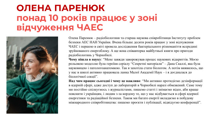ОЛЕНА ПАРЕНЮКпонад 10 років працює у зоні відчуження ЧАЕСОлена Паренюк – радіобіологиня та старша наукова співробітниця Інституту проблем безпеки АЕС НАН України. Вчена більше десяти років працює у зоні відчуження ЧАЕС і першою в світі провела дослідження бактеріального різноманіття всередині зруйнованого енергоблоку. А ще вона співавторка майбутньої книги про пригоди радіобіологинь у Чорнобилі. Чому пішла в науку: “Мене завжди заворожував процес наукових відкриттів. Моєю рольовою моделлю була героїня серіалу “Секретні матеріали” – Дана Скаллі, яка була науковицею і патологоанатомкою. Так я захотіла стати біологом. А потім виявилось, що у нас в школі активно працювала ланка Малої Академії Наук – і я доєдналася до біологічної секції”. Над чим працює сьогодні і чому це важливо: “Ми активно протидіємо дезінформації в ядерній сфері, адже доступ до лабораторій в Чорнобилі наразі обмежений. Саме тому ми постійно спілкуємось з журналістами, пишемо статті і знімаємо відео, аби краще пояснити і українцям, і людям з-за кордону те, що у нас відбувається в сфері ядерної енергетики та радіаційної безпеки. Також ми багато енергії вкладаємо в побудову міжнародного співробітництва: пишемо проєкти і публікації, відвідуємо конференції”.