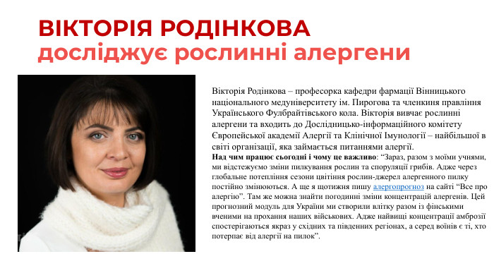 ВІКТОРІЯ РОДІНКОВАдосліджує рослинні алергени. Вікторія Родінкова – професорка кафедри фармації Вінницького національного медуніверситету ім. Пирогова та членкиня правління Українського Фулбрайтівського кола. Вікторія вивчає рослинні алергени та входить до Дослідницько-інформаційного комітету Європейської академії Алергії та Клінічної Імунології – найбільшої в світі організації, яка займається питаннями алергії. Над чим працює сьогодні і чому це важливо: “Зараз, разом з моїми учнями, ми відстежуємо зміни пилкування рослин та споруляції грибів. Адже через глобальне потепління сезони цвітіння рослин-джерел алергенного пилку постійно змінюються. А ще я щотижня пишу алергопрогноз на сайті “Все про алергію”. Там же можна знайти погодинні зміни концентрацій алергенів. Цей прогнозний модуль для України ми створили влітку разом із фінськими вченими на прохання наших військових. Адже найвищі концентрації амброзії спостерігаються якраз у східних та південних регіонах, а серед воїнів є ті, хто потерпає від алергії на пилок”.