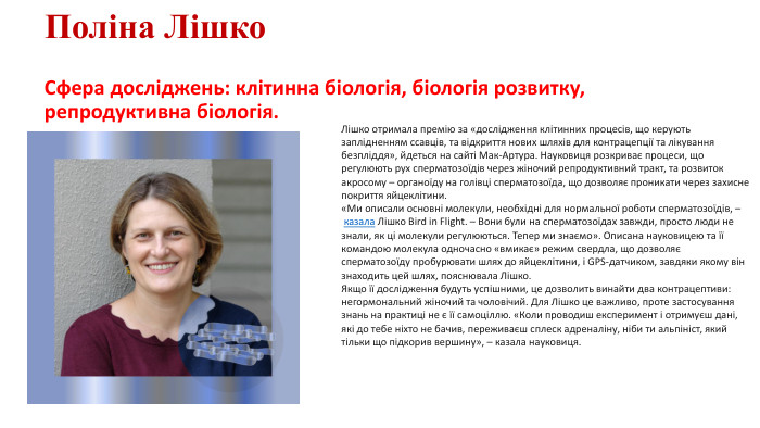 Поліна Лішко. Сфера досліджень: клітинна біологія, біологія розвитку, репродуктивна біологія. Лішко отримала премію за «дослідження клітинних процесів, що керують заплідненням ссавців, та відкриття нових шляхів для контрацепції та лікування безпліддя», йдеться на сайті Мак-Артура. Науковиця розкриває процеси, що регулюють рух сперматозоїдів через жіночий репродуктивний тракт, та розвиток акросому – органоїду на голівці сперматозоїда, що дозволяє проникати через захисне покриття яйцеклітини. «Ми описали основні молекули, необхідні для нормальної роботи сперматозоїдів, – казала Лішко Bird in Flight. – Вони були на сперматозоїдах завжди, просто люди не знали, як ці молекули регулюються. Тепер ми знаємо». Описана науковицею та її командою молекула одночасно «вмикає» режим свердла, що дозволяє сперматозоїду пробурювати шлях до яйцеклітини, і GPS-датчиком, завдяки якому він знаходить цей шлях, пояснювала Лішко. Якщо її дослідження будуть успішними, це дозволить винайти два контрацептиви: негормональний жіночий та чоловічий. Для Лішко це важливо, проте застосування знань на практиці не є її самоціллю. «Коли проводиш експеримент і отримуєш дані, які до тебе ніхто не бачив, переживаєш сплеск адреналіну, ніби ти альпініст, який тільки що підкорив вершину», – казала науковиця.