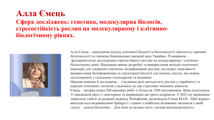 Алла Ємець. Сфера досліджень: генетика, молекулярна біологія, стресостійкість рослин на молекулярному і клітинно-біологічному рівнях. Алла Ємець – завідувачка відділу клітинної біології та біотехнології «Інституту харчової біотехнології та геноміки Національної академії наук України». Її напрямок – фундаментальні дослідження стресостійкості рослин на молекулярному і клітинно-біологічному рівні. Науковиця вивчає розробку та використання методів генетичної інженерії для створення генетично модифікованих рослин, досліджує можливості використання біоінформатики та структурної біології для пошуку сполук, які можна застосовувати у сільському господарстві та медицині. Наукова новизна її досліджень – зʼясування ролі цитоскелету рослин у сприйнятті та передачі клітинних сигналів у відповідь на дію стресових чинників довкілля. Ємець – авторка понад 200 наукових робіт із більш як 1500 цитуваннями. Вона підготувала 11 кандидатів наук і є менторкою та керівницею ще трьох аспірантів. У 2023-му науковицю запросили увійти до редакції журналу Protoplasma, розповідала Ємець ELLE. «Цей журнал випускається видавництвом Springer і є одним із найбільш впливових часописів у моїй галузі, – казала біологиня. – Для мене це велика честь і велика відповідальність».