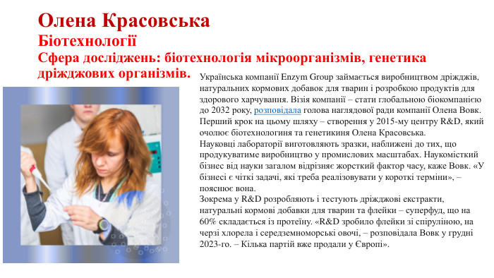 Олена Красовська. БіотехнологіїСфера досліджень: біотехнологія мікроорганізмів, генетика дріжджових організмів. Українська компанії Enzym Group займається виробництвом дріжджів, натуральних кормових добавок для тварин і розробкою продуктів для здорового харчування. Візія компанії – стати глобальною біокомпанією до 2032 року, розповідала голова наглядової ради компанії Олена Вовк. Перший крок на цьому шляху – створення у 2015-му центру R&D, який очолює біотехнологиня та генетикиня Олена Красовська.   Науковці лабораторії виготовляють зразки, наближені до тих, що продукуватиме виробництво у промислових масштабах. Наукомісткий бізнес від науки загалом відрізняє жорсткий фактор часу, каже Вовк. «У бізнесі є чіткі задачі, які треба реалізовувати у короткі терміни», – пояснює вона. Зокрема у R&D розробляють і тестують дріжджові екстракти, натуральні кормові добавки для тварин та флейки – суперфуд, що на 60% складається із протеїну. «R&D зробило флейки зі спіруліною, на черзі хлорела і середземноморські овочі, – розповідала Вовк у грудні 2023-го. – Кілька партій вже продали у Європі».  
