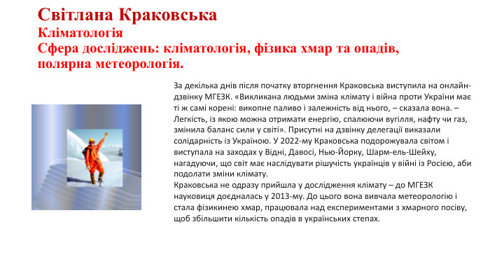 Світлана Краковська. Кліматологія. Сфера досліджень: кліматологія, фізика хмар та опадів, полярна метеорологія. За декілька днів після початку вторгнення Краковська виступила на онлайн-дзвінку МГЕЗК. «Викликана людьми зміна клімату і війна проти України має ті ж самі корені: викопне паливо і залежність від нього, – сказала вона. – Легкість, із якою можна отримати енергію, спалюючи вугілля, нафту чи газ, змінила баланс сили у світі». Присутні на дзвінку делегації виказали солідарність із Україною. У 2022-му Краковська подорожувала світом і виступала на заходах у Відні, Давосі, Нью-Йорку, Шарм-ель-Шейху, нагадуючи, що світ має наслідувати рішучість українців у війні із Росією, аби подолати зміни клімату. Краковська не одразу прийшла у дослідження клімату – до МГЕЗК науковиця доєдналась у 2013-му. До цього вона вивчала метеорологію і стала фізикинею хмар, працювала над експериментами з хмарного посіву, щоб збільшити кількість опадів в українських степах. 