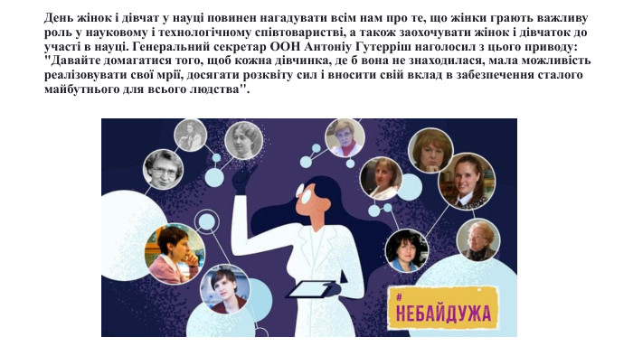 День жінок і дівчат у науці повинен нагадувати всім нам про те, що жінки грають важливу роль у науковому і технологічному співтоваристві, а також заохочувати жінок і дівчаток до участі в науці. Генеральний секретар ООН Антоніу Гутерріш наголосил з цього приводу: 