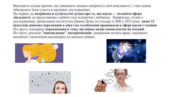 Виділяють кілька причин, які заважають жінкам повірити в свої можливості, і тим самим обмежують їхню участь в наукових дослідженнях. По-перше, це вкорінена в суспільстві думка про те, що наука — чоловіча сфера діяльності, де представниці слабкої статі недоречні і небажані.  Наприклад, згідно з дослідженням, проведеним інститутом Джини Девіс по гендеру в ЗМІ у 2015 році, лише 12 відсотків жіночих персонажів в кіно і на телебаченні працювали в сфері науки і техніки. По-друге, поширене переконання в тому, що жінка менш компетентна як вчений. По-третє, реальна 