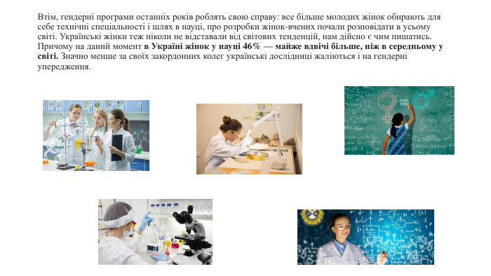 Втім, гендерні програми останніх років роблять свою справу: все більше молодих жінок обирають для себе технічні спеціальності і шлях в науці, про розробки жінок-вчених почали розповідати в усьому світі. Українські жінки теж ніколи не відставали від світових тенденцій, нам дійсно є чим пишатись. Причому на даний момент в Україні жінок у науці 46% — майже вдвічі більше, ніж в середньому у світі. Значно менше за своїх закордонних колег українські дослідниці жаліються і на гендерні упередження.