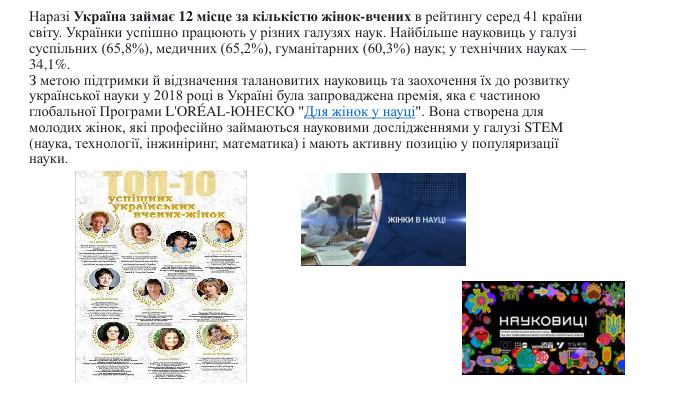 Наразі Україна займає 12 місце за кількістю жінок-вчених в рейтингу серед 41 країни світу. Українки успішно працюють у різних галузях наук. Найбільше науковиць у галузі суспільних (65,8%), медичних (65,2%), гуманітарних (60,3%) наук; у технічних науках — 34,1%. З метою підтримки й відзначення талановитих науковиць та заохочення їх до розвитку української науки у 2018 році в Україні була запроваджена премія, яка є частиною глобальної Програми L'ORÉAL-ЮНЕСКО 
