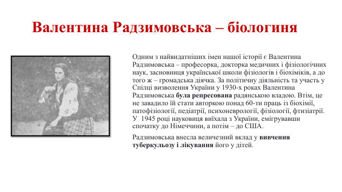 Валентина Радзимовська – біологиня. Одним з найвидатніших імен нашої історії є Валентина Радзимовська – професорка, докторка медичних і фізіологічних наук, засновниця української школи фізіологів і біохіміків, а до того ж – громадська діячка. За політичну діяльність та участь у Спілці визволення України у 1930-х роках Валентина Радзимовська була репресована радянською владою. Втім, це не завадило їй стати авторкою понад 60-ти праць із біохімії, патофізіології, педіатрії, психоневрології, фізіології, фтизіатрії. У 1945 році науковиця виїхала з України, емігрувавши спочатку до Німеччини, а потім – до США. Радзимовська внесла величезний вклад у вивчення туберкульозу і лікування його у дітей.