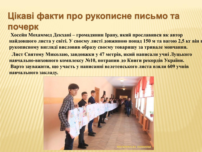  Хосейн Мохаммед Декхані – громадянин Ірану, який прославився як автор найдовшого листа у світі. У своєму листі довжиною понад 150 м та вагою 2,5 кг він в рукописному вигляді висловив образу своєму товаришу за тривале мовчання. Лист Святому Миколаю, завдовжки у 47 метрів, який написали учні Луцького навчально-виховного комплексу №10, потрапив до Книги рекордів України. Варто зауважити, що участь у написанні велетенського листа взяли 609 учнів навчального закладу. Цікаві факти про рукописне письмо та почерк