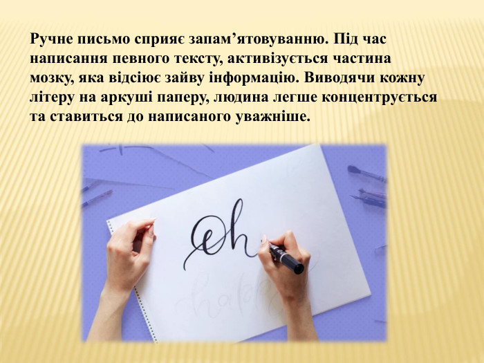 Ручне письмо сприяє запам’ятовуванню. Під час написання певного тексту, активізується частина мозку, яка відсіює зайву інформацію. Виводячи кожну літеру на аркуші паперу, людина легше концентрується та ставиться до написаного уважніше.