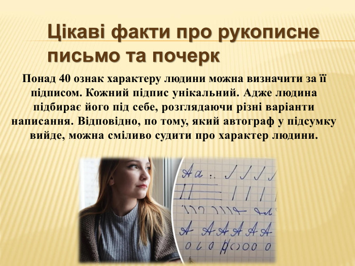 Цікаві факти про рукописне письмо та почерк. Понад 40 ознак характеру людини можна визначити за її підписом. Кожний підпис унікальний. Адже людина підбирає його під себе, розглядаючи різні варіанти написання. Відповідно, по тому, який автограф у підсумку вийде, можна сміливо судити про характер людини.