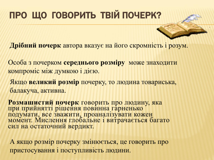 Про що говорить твій почерк?Дрібний почерк автора вказує на його скромність і розум. Особа з почерком середнього розміру може знаходити компроміс між думкою і дією. Якщо великий розмір почерку, то людина товариська, балакуча, активна. А якщо розмір почерку змінюється, це говорить про пристосування і поступливість людини. Розмашистий почерк говорить про людину, яка при прийнятті рішення повинна гарненько подумати, все зважити, проаналізувати кожен момент. Мислення глобальне і витрачається багато сил на остаточний вердикт.