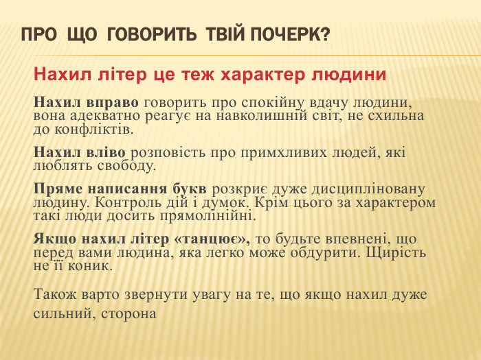 Про що говорить твій почерк?Нахил літер це теж характер людини. Нахил вправо говорить про спокійну вдачу людини, вона адекватно реагує на навколишній світ, не схильна до конфліктів. Нахил вліво розповість про примхливих людей, які люблять свободу. Пряме написання букв розкриє дуже дисципліновану людину. Контроль дій і думок. Крім цього за характером такі люди досить прямолінійні. Якщо нахил літер «танцює», то будьте впевнені, що перед вами людина, яка легко може обдурити. Щирість не її коник. Також варто звернути увагу на те, що якщо нахил дуже сильний, сторона 