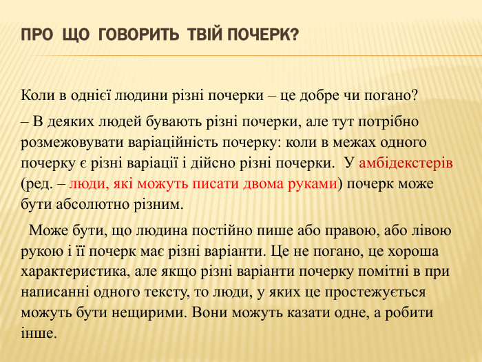 Про що говорить твій почерк?Коли в однієї людини різні почерки – це добре чи погано?– В деяких людей бувають різні почерки, але тут потрібно розмежовувати варіаційність почерку: коли в межах одного почерку є різні варіації і дійсно різні почерки.  У амбідекстерів (ред. – люди, які можуть писати двома руками) почерк може бути абсолютно різним.  Може бути, що людина постійно пише або правою, або лівою рукою і її почерк має різні варіанти. Це не погано, це хороша характеристика, але якщо різні варіанти почерку помітні в при написанні одного тексту, то люди, у яких це простежується можуть бути нещирими. Вони можуть казати одне, а робити інше.