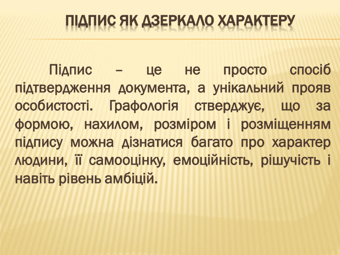 Підпис як дзеркало характеру	Підпис – це не просто спосіб підтвердження документа, а унікальний прояв особистості. Графологія стверджує, що за формою, нахилом, розміром і розміщенням підпису можна дізнатися багато про характер людини, її самооцінку, емоційність, рішучість і навіть рівень амбіцій.