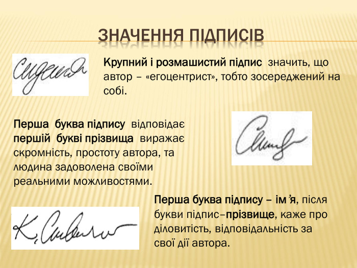 Значення підписів. Крупний і розмашистий підпис значить, що автор – «егоцентрист», тобто зосереджений на собі. Перша буква підпису відповідає першій букві прізвища виражає скромність, простоту автора, та людина задоволена своїми реальними можливостями. Перша буква підпису – ім’я, після букви підпис–прізвище, каже про діловитість, відповідальність за свої дії автора. 