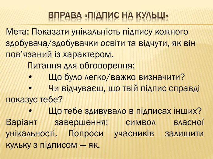 Вправа «Підпис на кульці»Мета: Показати унікальність підпису кожного здобувача/здобувачки освіти та відчути, як він пов’язаний із характером.	Питання для обговорення:	•	Що було легко/важко визначити?	•	Чи відчуваєш, що твій підпис справді показує тебе?	•	Що тебе здивувало в підписах інших?Варіант завершення: символ власної унікальності. Попроси учасників залишити кульку з підписом — як.