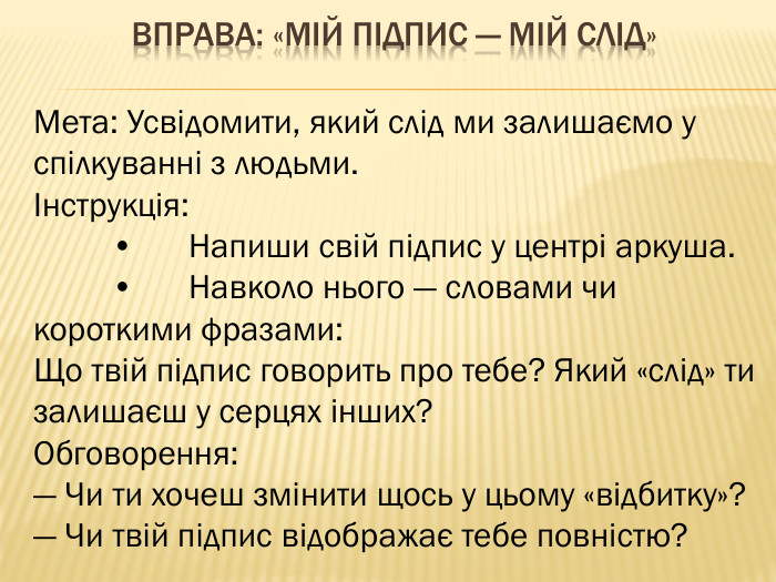 Вправа: «Мій підпис — мій слід»Мета: Усвідомити, який слід ми залишаємо у спілкуванні з людьми.Інструкція:	•	Напиши свій підпис у центрі аркуша.	•	Навколо нього — словами чи короткими фразами: Що твій підпис говорить про тебе? Який «слід» ти залишаєш у серцях інших?Обговорення:— Чи ти хочеш змінити щось у цьому «відбитку»?— Чи твій підпис відображає тебе повністю?