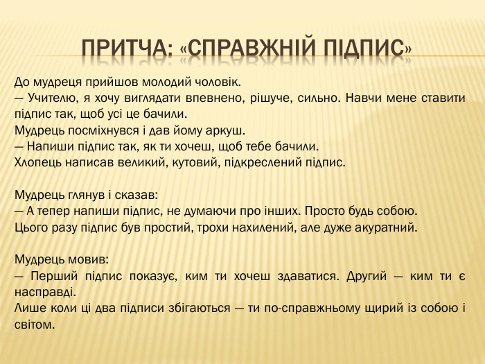 Притча: «Справжній підпис»До мудреця прийшов молодий чоловік.— Учителю, я хочу виглядати впевнено, рішуче, сильно. Навчи мене ставити підпис так, щоб усі це бачили. Мудрець посміхнувся і дав йому аркуш.— Напиши підпис так, як ти хочеш, щоб тебе бачили. Хлопець написав великий, кутовий, підкреслений підпис. Мудрець глянув і сказав:— А тепер напиши підпис, не думаючи про інших. Просто будь собою. Цього разу підпис був простий, трохи нахилений, але дуже акуратний. Мудрець мовив:— Перший підпис показує, ким ти хочеш здаватися. Другий — ким ти є насправді. Лише коли ці два підписи збігаються — ти по-справжньому щирий із собою і світом.