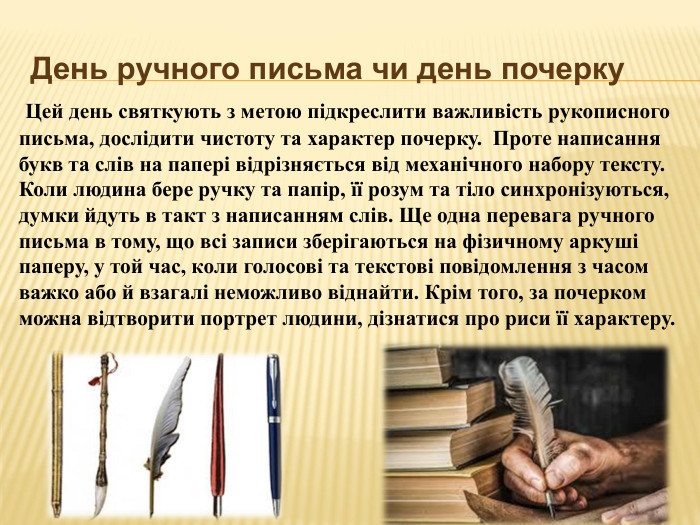 День ручного письма чи день почерку  Цей день святкують з метою підкреслити важливість рукописного письма, дослідити чистоту та характер почерку. Проте написання букв та слів на папері відрізняється від механічного набору тексту. Коли людина бере ручку та папір, її розум та тіло синхронізуються, думки йдуть в такт з написанням слів. Ще одна перевага ручного письма в тому, що всі записи зберігаються на фізичному аркуші паперу, у той час, коли голосові та текстові повідомлення з часом важко або й взагалі неможливо віднайти. Крім того, за почерком можна відтворити портрет людини, дізнатися про риси її характеру.