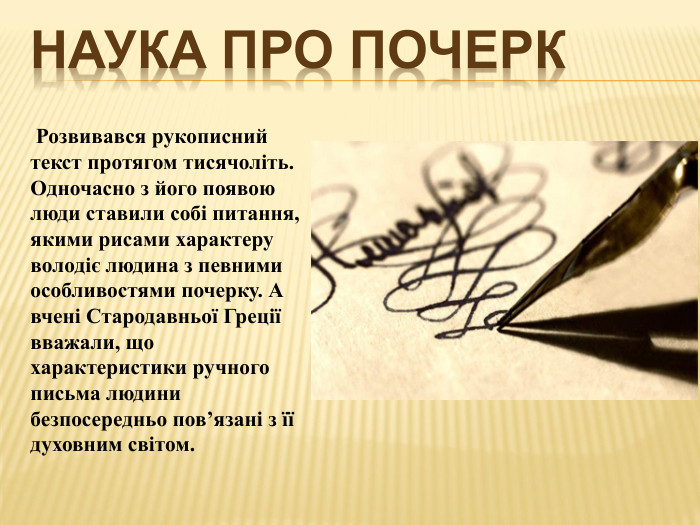 Наука про почерк Розвивався рукописний текст протягом тисячоліть. Одночасно з його появою люди ставили собі питання, якими рисами характеру володіє людина з певними особливостями почерку. А вчені Стародавньої Греції вважали, що характеристики ручного письма людини безпосередньо пов’язані з її духовним світом.