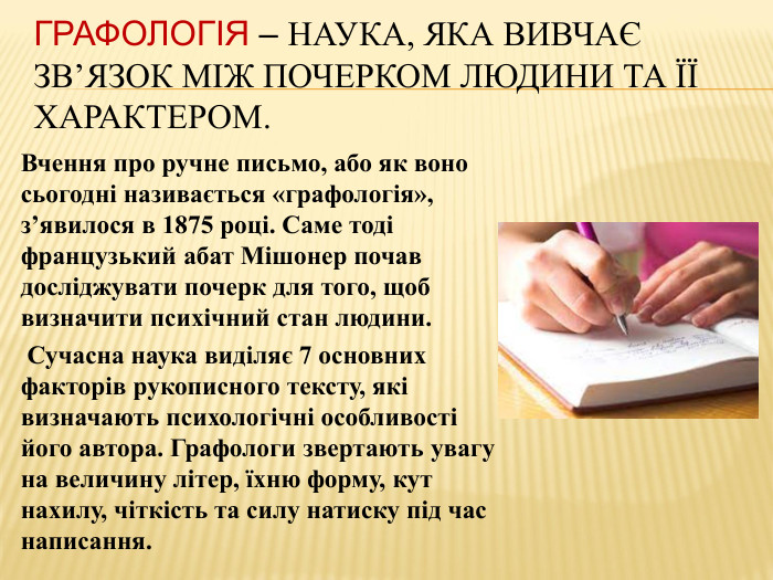 Графологія – наука, яка вивчає зв’язок між почерком людини та її характером. Вчення про ручне письмо, або як воно сьогодні називається «графологія», з’явилося в 1875 році. Саме тоді французький абат Мішонер почав досліджувати почерк для того, щоб визначити психічний стан людини.  Сучасна наука виділяє 7 основних факторів рукописного тексту, які визначають психологічні особливості його автора. Графологи звертають увагу на величину літер, їхню форму, кут нахилу, чіткість та силу натиску під час написання.