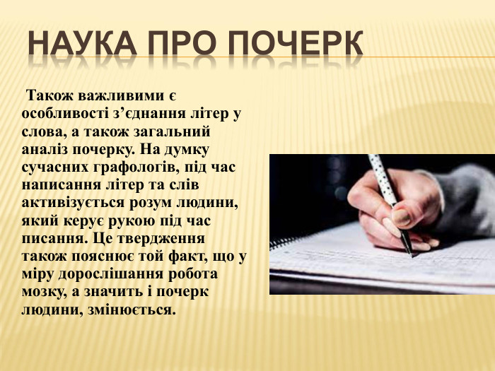 Наука про почерк Також важливими є особливості з’єднання літер у слова, а також загальний аналіз почерку. На думку сучасних графологів, під час написання літер та слів активізується розум людини, який керує рукою під час писання. Це твердження також пояснює той факт, що у міру дорослішання робота мозку, а значить і почерк людини, змінюється.