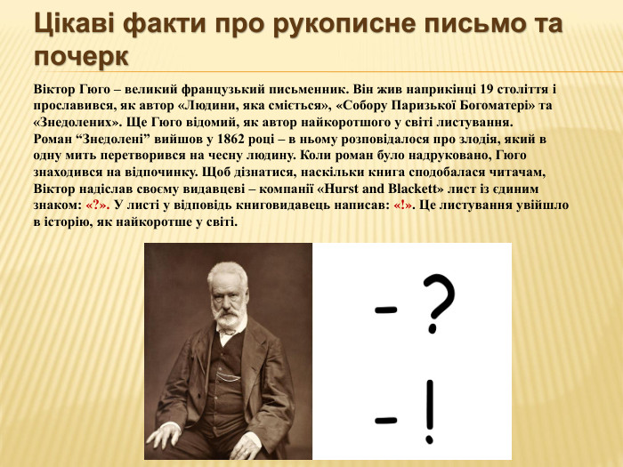 Цікаві факти про рукописне письмо та почерк. Віктор Гюго – великий французький письменник. Він жив наприкінці 19 століття і прославився, як автор «Людини, яка сміється», «Собору Паризької Богоматері» та «Знедолених». Ще Гюго відомий, як автор найкоротшого у світі листування. Роман “Знедолені” вийшов у 1862 році – в ньому розповідалося про злодія, який в одну мить перетворився на чесну людину. Коли роман було надруковано, Гюго знаходився на відпочинку. Щоб дізнатися, наскільки книга сподобалася читачам, Віктор надіслав своєму видавцеві – компанії «Hurst and Blackett» лист із єдиним знаком: «?». У листі у відповідь книговидавець написав: «!». Це листування увійшло в історію, як найкоротше у світі.