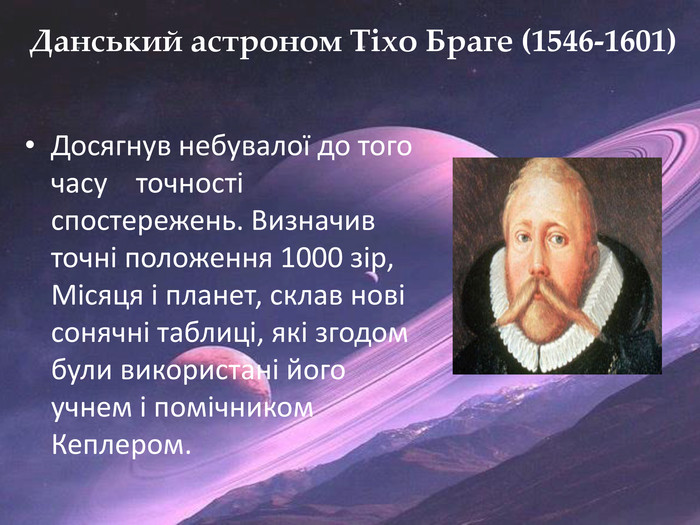 Данський астроном Тіхо Браге (1546-1601)Досягнув небувалої до того часу точності спостережень. Визначив точні положення 1000 зір, Місяця і планет, склав нові сонячні таблиці, які згодом були використані його учнем і помічником Кеплером.