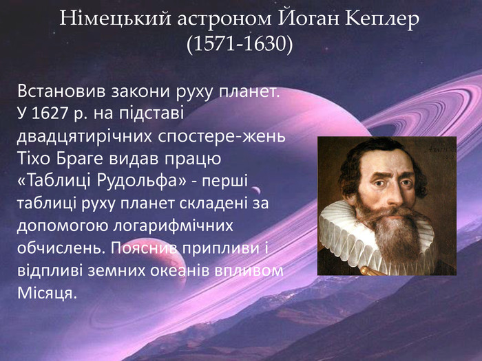 Німецький астроном Йоган Кеплер (1571-1630)Встановив закони руху планет. У 1627 р. на підставі двадцятирічних спостере-жень Тіхо Браге видав працю «Таблиці Рудольфа» - перші таблиці руху планет складені за допомогою логарифмічних обчислень. Пояснив припливи і відпливі земних океанів впливом Місяця.