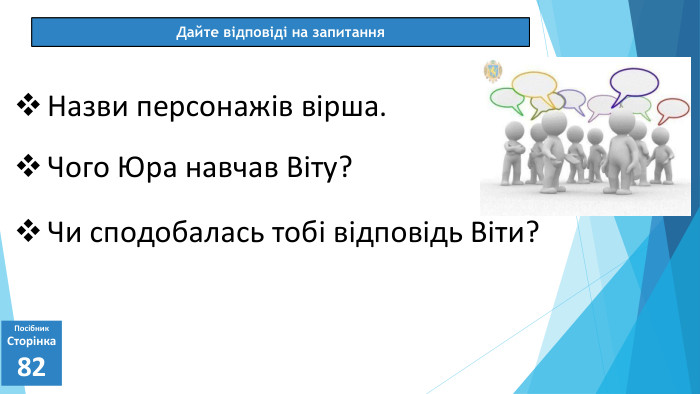 07.03.2025 СьогодніДайте відповіді на запитання. Посібник. Сторінка82 Назви персонажів вірша. Чого Юра навчав Віту?Чи сподобалась тобі відповідь Віти?