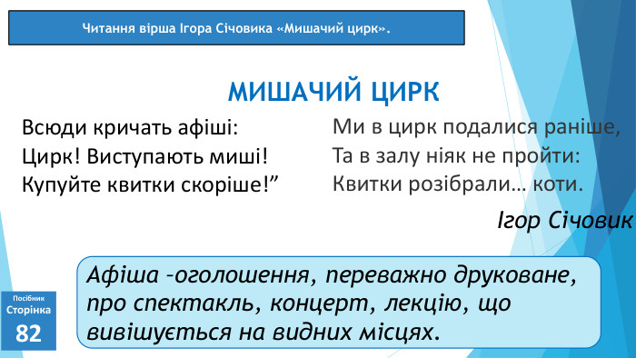 Ми в цирк подалися раніше,Та в залу ніяк не пройти: Квитки розібрали… коти.07.03.2025 СьогодніПосібник. Сторінка82 Всюди кричать афіші: Цирк! Виступають миші!Купуйте квитки скоріше!”МИШАЧИЙ ЦИРКЧитання вірша Ігора Січовика «Мишачий цирк».Ігор Січовик. Афіша –оголошення, переважно друковане, про спектакль, концерт, лекцію, що вивішується на видних місцях.