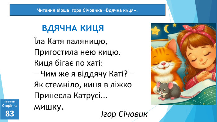 07.03.2025 СьогодніПосібник. Сторінка83Їла Катя паляницю,Пригостила нею кицю. Киця бігає по хаті:– Чим же я віддячу Каті? –Як стемніло, киця в ліжко. Принесла Катрусі... мишку. ВДЯЧНА КИЦЯЧитання вірша Ігора Січовика «Вдячна киця».Ігор Січовик