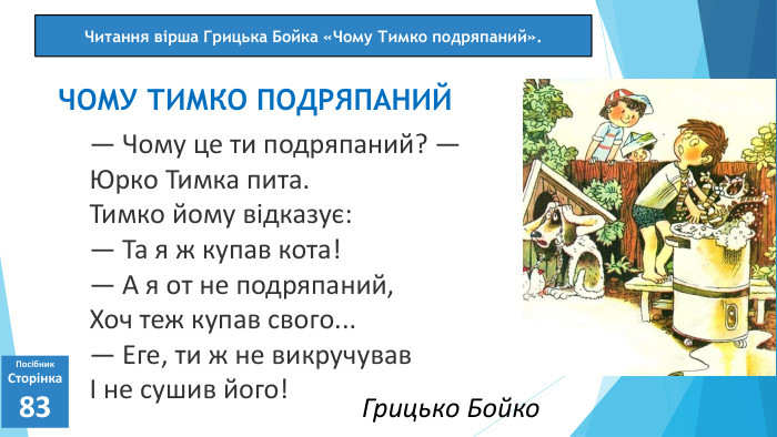 07.03.2025 СьогодніПосібник. Сторінка83— Чому це ти подряпаний? —Юрко Тимка пита. Тимко йому відказує:— Та я ж купав кота!— А я от не подряпаний,Хоч теж купав свого...— Еге, ти ж не викручувавІ не сушив його!ЧОМУ ТИМКО ПОДРЯПАНИЙЧитання вірша Грицька Бойка «Чому Тимко подряпаний». Грицько Бойко