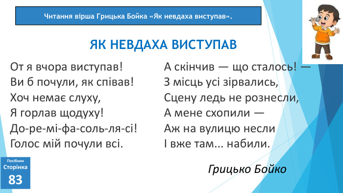07.03.2025 СьогодніПосібник. Сторінка83 От я вчора виступав!Ви б почули, як співав!Хоч немає слуху,Я горлав щодуху!До-ре-мі-фа-соль-ля-сі!Голос мій почули всі. ЯК НЕВДАХА ВИСТУПАВЧитання вірша Грицька Бойка «Як невдаха виступав». А скінчив — що сталось! —З місць усі зірвались,Сцену ледь не рознесли,А мене схопили —Аж на вулицю неслиІ вже там... набили. Грицько Бойко