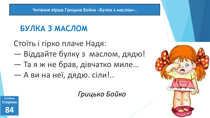 07.03.2025 СьогодніПосібник. Сторінка84 Стоїть і гірко плаче Надя:— Віддайте булку з маслом, дядю!— Та я ж не брав, дівчатко миле…— А ви на неї, дядю. сіли!.. БУЛКА З МАСЛОМЧитання вірша Грицька Бойка «Булка з маслом». Грицько Бойко