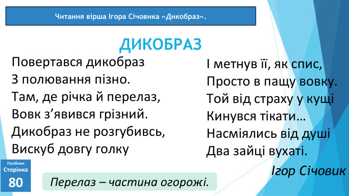 07.03.2025 СьогодніЧитання вірша Ігора Січовика «Дикобраз». Посібник. Сторінка80 Повертався дикобраз. З полювання пізно. Там, де річка й перелаз,Вовк з’явився грізний. Дикобраз не розгубивсь,Вискуб довгу голку. ДИКОБРАЗІ метнув її, як спис,Просто в пащу вовку. Той від страху у кущіКинувся тікати…Насміялись від душіДва зайці вухаті.Ігор Січовик. Перелаз – частина огорожі.