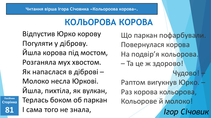 Що паркан пофарбували. Повернулася корова. На подвір’я кольорова.– Та це ж здорово! Чудово! –Раптом вигукнув Юрко. –Раз корова кольорова‚Кольорове й молоко!07.03.2025 СьогодніПосібник. Сторінка81 Відпустив Юрко корову. Погуляти у діброву. Йшла корова під мостом‚Розганяла мух хвостом. Як напаслася в діброві –Молоко несла Юркові. Йшла‚ пихтіла‚ як вулкан‚Терлась боком об парканІ сама того не знала‚КОЛЬОРОВА КОРОВАЧитання вірша Ігора Січовика «Кольороова корова».Ігор Січовик