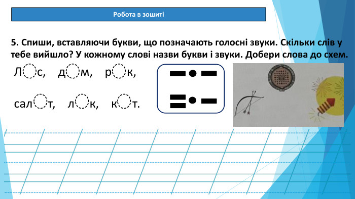 08.03.2025 СьогодніРобота в зошиті[]5. Спиши, вставляючи букви, що позначають голосні звуки. Скільки слів у тебе вийшло? У кожному слові назви букви і звуки. Добери слова до схем. Л с, д м, р к,сал т, л к, к т.