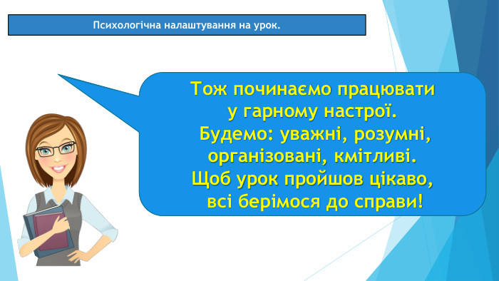 08.03.2025 СьогодніПсихологічна налаштування на урок. Посміхніться одне одному, «зніміть» посмішку зі свого обличчя та «киньте» своєму сусідові. «Спіймайте» посмішку, «прикрасьте» нею своє обличчя. Тож починаємо працювати у гарному настрої. Будемо: уважні, розумні, організовані, кмітливі. Щоб урок пройшов цікаво, всі берімося до справи!