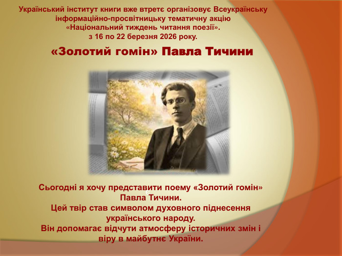  «Золотий гомін» Павла Тичини  є. Український інститут книги вже втретє організовує Всеукраїнську інформаційно-просвітницьку тематичну акцію  «Національний тиждень читання поезії». з 16 по 22 березня 2026 року.  Сьогодні я хочу представити поему «Золотий гомін» Павла Тичини. Цей твір став символом духовного піднесення українського народу. Він допомагає відчути атмосферу історичних змін і віру в майбутнє України. 