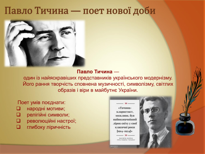 Павло Тичина — поет нової доби Павло Тичина —  один із найяскравіших представників українського модернізму. Його рання творчість сповнена музичності, символізму, світлих образів і віри в майбутнє України.   Поет умів поєднати:    народні мотиви;    релігійні символи;    революційні настрої;    глибоку ліричність 