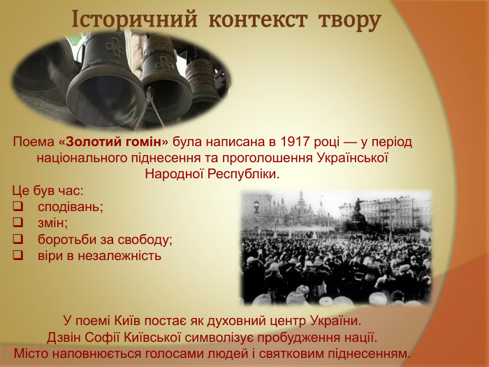 Історичний  контекст  твору   Поема «Золотий гомін» була написана в 1917 році — у період національного піднесення та проголошення Української Народної Республіки. Це був час:   сподівань;   змін;   боротьби за свободу;   віри в незалежність    У поемі Київ постає як духовний центр України. Дзвін Софії Київської символізує пробудження нації. Місто наповнюється голосами людей і святковим піднесенням. 