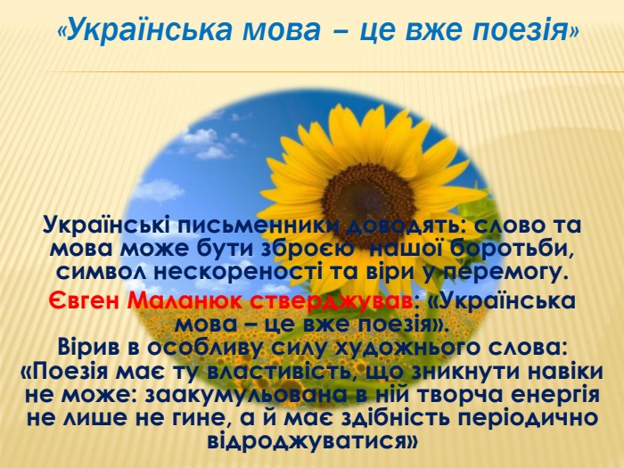 Українські письменники доводять: слово та мова може бути зброєю нашої боротьби, символ нескореності та віри у перемогу.Євген Маланюк стверджував: «Українська мова – це вже поезія». Вірив в особливу силу художнього слова: «Поезія має ту властивість, що зникнути навіки не може: заакумульована в ній творча енергія не лише не гине, а й має здібність періодично відроджуватися» «Українська мова – це вже поезія»