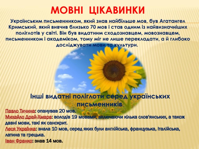 Мовні цікавинки. Українським письменником, який знав найбільше мов, був Агатангел Кримський, який вивчив близько 70 мов і став одним із найвизначніших поліглотів у світі. Він був видатним сходознавцем, мовознавцем, письменником і академіком, тому міг не лише перекладати, а й глибоко досліджувати мови та культури. Інші видатні поліглоти серед українськихписьменників: Павло Тичина: опанував 20 мов. Михайло Драй-Хмара: володів 19 мовами, включаючи кілька слов'янських, а також давні мови, такі як санскрит. Леся Українка: знала 10 мов, серед яких були англійська, французька, італійська, латина та грецька. Іван Франко: знав 14 мов. 