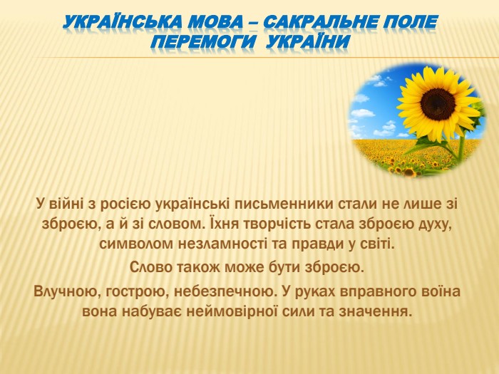 Українська мова – сакральне поле перемоги України. У війні з росією українські письменники стали не лише зі зброєю, а й зі словом. Їхня творчість стала зброєю духу, символом незламності та правди у світі. Слово також може бути зброєю. Влучною, гострою, небезпечною. У руках вправного воїна вона набуває неймовірної сили та значення.